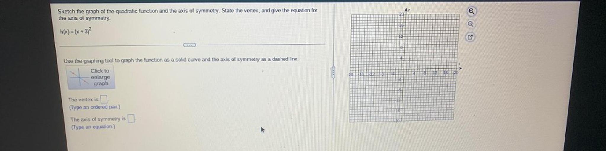 Sketch the graph of the quadratic function and the axis of symmetry. State the vertex, and give the equation for the axis of symmetry.
h(x) = (x + 3)^2
Use the graphing tool to graph the function as a solid curve and the axis of symmetry as a dashed line.
Click to enlarge graph.
The vertex is ____.
(Type an ordered pair.)
The axis of symmetry is _______.
(Type an equation.)