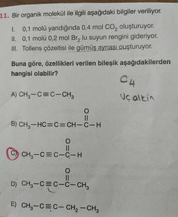 11. Bir organik molekül ile ilgili aşağıdaki bilgiler veriliyor.
I. 0,1 molü yandığında 0,4 mol Co, oluşturuyor.
II. 0,1 molü 0,2 mol Br, lu suyun rengini gideriyor.
III. Tollens çözeltisi ile gümüş aynası ouşturuyor.
Buna göre, özellikleri verilen bileşik aşağıdakilerden
hangisi olabilir?
C4
A) CH3-C=C-CH3
Ucalkin
O=0
B) CH3-HC=C=CH-C- H
O
C-CH
C
CH3-C=C-C-H
O
II
D) CH3-C=C-C-CHz
E) CH3-CEC- CH2 - CH3
