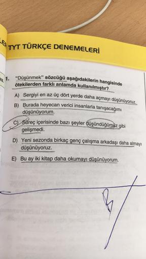 TYT TÜRKÇE DENEMELERİ
112,
1.
"Düşünmek" sözcüğü aşağıdakilerin hangisinde
ötekilerden farklı anlamda kullanılmıştır?
A) Sergiyi en az üç dört yerde daha açmayı düşünüyoruz.
B) Burada heyecan verici insanlarla tanışacağımı
düşünüyorum.
Süreç içerisinde baz
