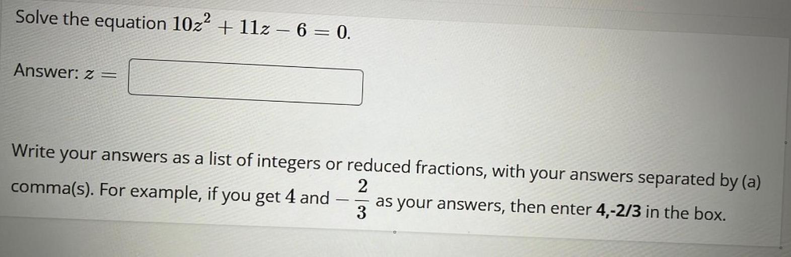 Solve the equation 10z^2 + 11z – 6 = 0.
Write your answers as a list of integers or reduced fractions, with your answers separated by (a) comma(s). For example, if you get 4 and -2/3 as your answers, then enter 4,-2/3 in the box.