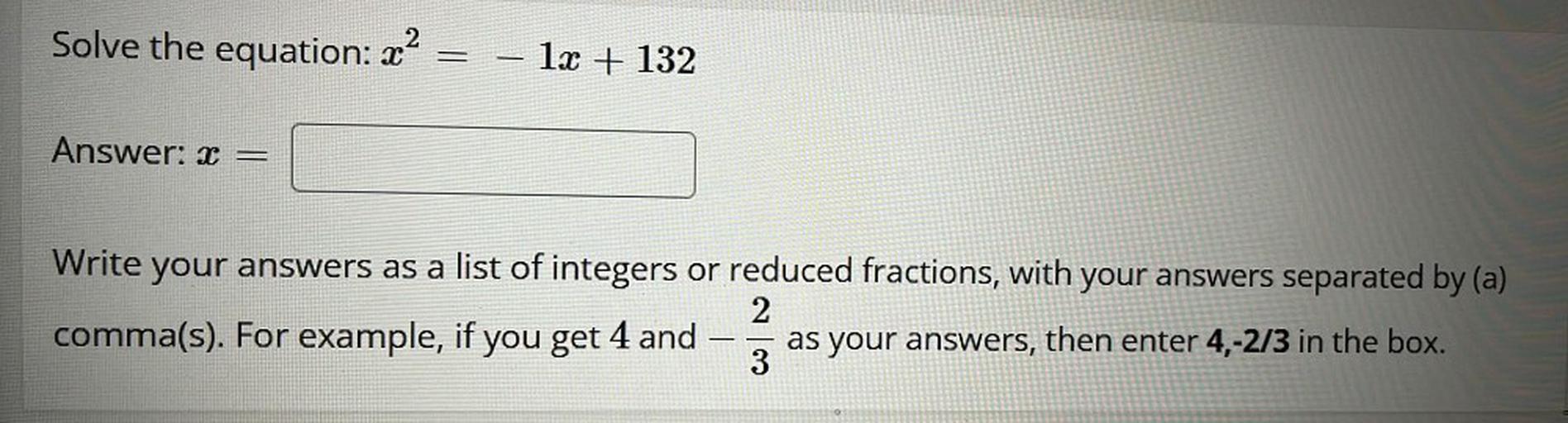 x^2=-1x +132
x =
Write your answers as a list of integers or reduced fractions, with your answers separated by (a) comma(s). For example, if you get 4 and -2/3 as your answers, then enter 4,-2/3 in the box.