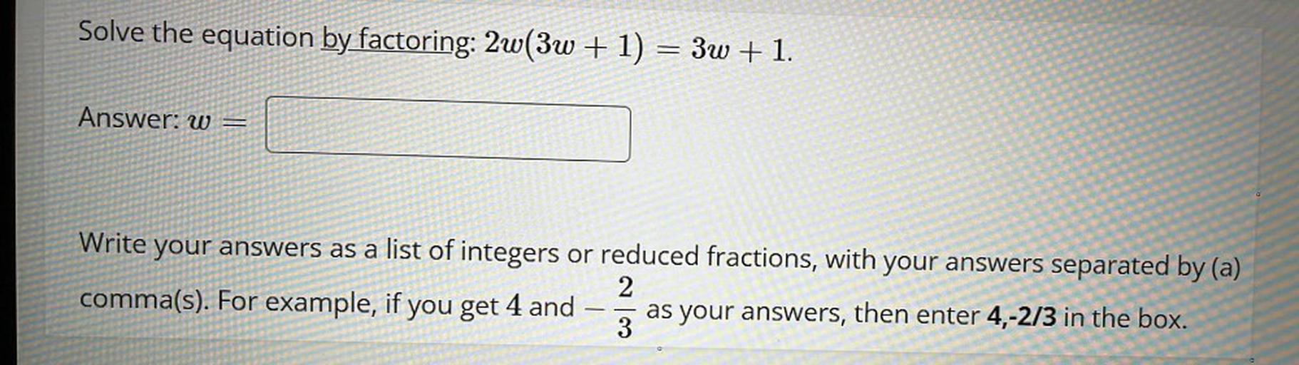 Solve the equation by factoring: 2w(3w + 1) = 3w + 1.
w=
Write your answers as a list of integers or reduced fractions, with your answers separated by (a) comma(s). For example, if you get 4 and -2/3 and as your answers, then enter 4,-2/3 in the box.