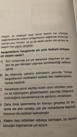 Eleştiri, bir edebiyat veya sanat eserini her yönüyle
değerlendirerek onların anlaşılmasını sağlamak amacıyla
yazılan yazı türüdür. İyi ya da eksik yanlar ele alınsa da
eleştiri hep yapıcı olmalıdır.
Aşağıdakilerin hangisinde altı çizili ifadeyle örtüşen
bir eleştiri vardır?
A) Son romanında sık sık tekrarlara düşerken bir yan-
dan da geri dönüşler yapması sürükleyiciliği sekteye
uğrattı.
B) Bu kitabında, yabancı kelimelerin yanında Türkçe
karşılıklarının verilmesini sadece ben beklemezdim,
herkes beklerdi.
- Neredeyse yarım sayfayı bulan uzun cümleler yaza-
rin dil hâkimiyetini göstermesinin yanında hikâyenin
bütünlüğünü kavramamıza da yardımcı olmaktadır.
b) Daha önce işlenmemiş bir konuyu gerçekçi bir ka-
lemle ele alan sanatçı, yer yer romantizme kaçınca
konunun da cazibesi kalmamıştır.
Kitabın bazı bölümleri oldukça karmaşık, bu durum
konudan kopmamıza yol açıyor.