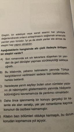 Eleştiri, bir edebiyat veya sanat eserini her yönüyle
değerlendirerek onların anlaşılmasını sağlamak amacıyla
yazılan yazı türüdür. İyi ya da eksik yanlar ele alınsa da
eleştiri hep yapıcı olmalıdır.
Aşağıdakilerin hangisinde altı çizili ifadeyle örtüşen
bir eleştiri vardır?
A) Son romanında sık sık tekrarlara düşerken bir yan-
dan da geri dönüşler yapması sürükleyiciliği sekteye
uğrattı.
B) Bu kitabında, yabancı kelimelerin yanında Türkçe
karşılıklarının verilmesini sadece ben beklemezdim,
herkes beklerdi.
- Neredeyse yarım sayfayı bulan uzun cümleler yaza-
rin dil hâkimiyetini göstermesinin yanında hikâyenin
bütünlüğünü kavramamıza da yardımcı olmaktadır.
b) Daha önce işlenmemiş bir konuyu gerçekçi bir ka-
lemle ele alan sanatçı, yer yer romantizme kaçınca
konunun da cazibesi kalmamıştır.
Kitabın bazı bölümleri oldukça karmaşık, bu durum
konudan kopmamıza yol açıyor.
