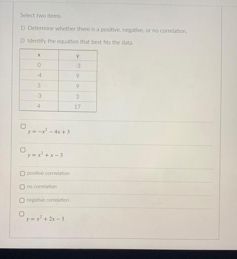 Select two items.
1) Determine whether there is a positive, negative, or no correlation.
2) Identify the equation that best fits the data.
x y
0 -3
-4 9
3 9
-3 3
4 17
a)y = -x^2 - 4x + 3
b)y = x^2 + x - 3
c)positive corrrelation
d)no correlation
e)negative correlation
f)y = x² + 2x - 1