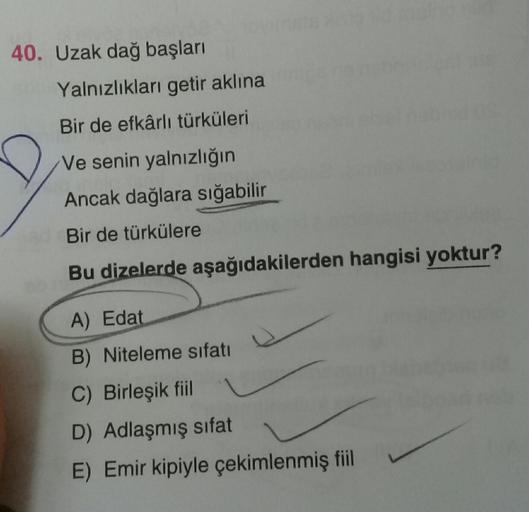 40. Uzak dağ başları
Yalnızlıkları getir aklına
Bir de efkârlı türküleri
Ve senin yalnızlığın
Ancak dağlara sığabilir
Bir de türkülere
Bu dizelerde aşağıdakilerden hangisi yoktur?
A) Edat
D
B) Niteleme sıfatı
C) Birleşik fiil
D) Adlaşmış sifat
E) Emir kipi