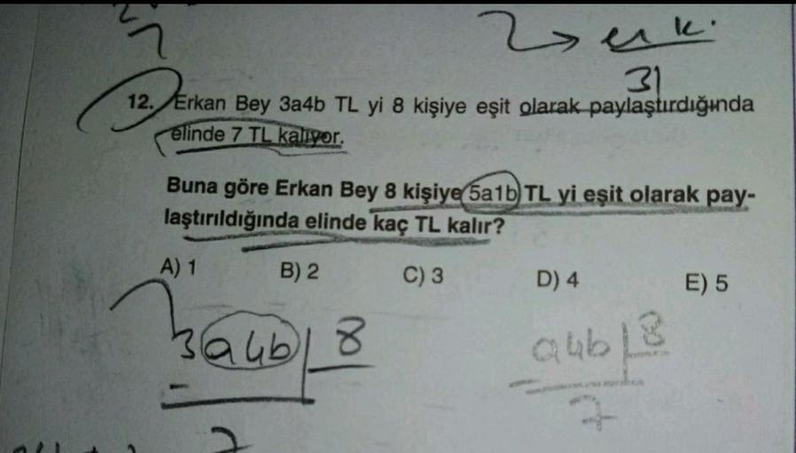 berki
31
12. Erkan Bey 3a4b TL yi 8 kişiye eşit olarak paylaştırdığında
elinde 7 TL kaliyor.
Buna göre Erkan Bey 8 kişiye 5a1b TL yi eşit olarak pay-
laştırıldığında elinde kaç TL kalır?
A) 1
B) 2
C)3
D) 4
E) 5
Bauh
H
Qubl3