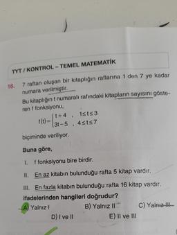 TYT/ KONTROL - TEMEL MATEMATİK
16. 7 raftan oluşan bir kitaplığın raflarına 1 den 7 ye kadar
numara verilmiştir.
Bu kitaplığın t numaralı rafındaki kitapların sayısını göste-
ren f fonksiyonu,
ft+4,
1st<3
f(t)=
(3-5, 4sts 7
biçiminde veriliyor.
Buna göre,
I. f fonksiyonu bire birdir.
II. En az kitabın bulunduğu rafta 5 kitap vardır.
III. En fazla kitabın bulunduğu rafta 16 kitap vardır.
ifadelerinden hangileri doğrudur?
A) Yalnız!
B) Yalnız II C) Yalnız !!!
D) I ve II
E) II ve III
