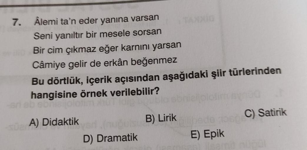 7. Âlemi ta'n eder yanına varsan
Seni yanıltır bir mesele sorsan
Bir cim çıkmaz eğer karnını yarsan
Câmiye gelir de erkân beğenmez
Bu dörtlük, içerik açısından aşağıdaki şiir türlerinden
hangisine örnek verilebilir?
bra
A) Didaktik
C) Satirik
D) Dramatik
E