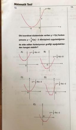 Matematik Testi
12.
14.
y = f(x)
2
-2
y
Dik koordinat düzleminde verilen y = f(x) fonksi-
yonuna y = f(x) – 2 dönüşümü uyguladığımız-
da elde edilen fonksiyonun grafiği aşağıdakiler-
den hangisi olabilir?
A) y = 1/2 (x) - 2 B) y
y=f(x-2
y-
X
o
O
C)
D)
y = f(x)-2
y = f(x) -2
o
E)
y
y = f(x)-2