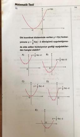 Matematik Testi
12.
14.
y = f(x)
2
-2
y
Dik koordinat düzleminde verilen y = f(x) fonksi-
yonuna y = f(x) – 2 dönüşümü uyguladığımız-
da elde edilen fonksiyonun grafiği aşağıdakiler-
den hangisi olabilir?
A) y = 1/2 (x) - 2 B) y
y=f(x-2
y-
X
o
O
C)
D)
y = f(x)-2
y = f(x) -2
o
E)
y
y = f(x)-2
