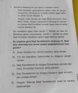 4. Mondros Ateşkesi'nin çok ilginç 2 maddesi vardır:
itilaf Devletleri güvenliklerini tehdit eden bir durum
karşısında, herhangi bir stratejik noktayı işgal hakk-
na sahip olacak (Madde 7).
Vilayet-i Sitte denilen altı doğu ilinde (Erzurum, Van,
Bitlis, Sivas, Harput, Diyarbakır) herhangi bir karışık-
lik çıkarsa itilaf Devletleri buralanı işgal hakkına sahip
olacak (Madde 24).
Bu maddeleri ilginç kılan durum 7. Madde var iken 24.
Maddeye gerek olmamasıdır. Çünkü 7. Madde ile zaten
İtilaf Devletleri istedikleri yerleri işgal hakkına sahipti.
Bu bilgilere göre İtilaf Devletlerinin ateşkese 24. Mad-
deyi eklemelerinin temel nedeni aşağıdakilerden han-
gisidir?
A) Doğu Anadolu'nun verimli arazilere sahip olması
B) Yer altı kaynakları bakımından bu bölgenin zengin
olması
C) İtilaf Devletlerinin bu bölgeyi Ermenilere vermek iste-
mesi, Ermenileri memnun etme çabaları
D) İtilaf Devletlerinin bu bölgeyi Rusların işgal etmesin-
den endişe etmesi
S-U
E) Vilayet-i Sitte'de İtitlaf Devletlerinin ortak bir karara
varamaması