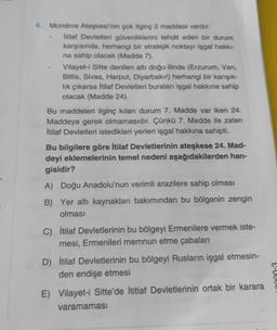 4. Mondros Ateşkesi'nin çok ilginç 2 maddesi vardır:
itilaf Devletleri güvenliklerini tehdit eden bir durum
karşısında, herhangi bir stratejik noktayı işgal hakk-
na sahip olacak (Madde 7).
Vilayet-i Sitte denilen altı doğu ilinde (Erzurum, Van,
Bitlis, Sivas, Harput, Diyarbakır) herhangi bir karışık-
lik çıkarsa itilaf Devletleri buralanı işgal hakkına sahip
olacak (Madde 24).
Bu maddeleri ilginç kılan durum 7. Madde var iken 24.
Maddeye gerek olmamasıdır. Çünkü 7. Madde ile zaten
İtilaf Devletleri istedikleri yerleri işgal hakkına sahipti.
Bu bilgilere göre İtilaf Devletlerinin ateşkese 24. Mad-
deyi eklemelerinin temel nedeni aşağıdakilerden han-
gisidir?
A) Doğu Anadolu'nun verimli arazilere sahip olması
B) Yer altı kaynakları bakımından bu bölgenin zengin
olması
C) İtilaf Devletlerinin bu bölgeyi Ermenilere vermek iste-
mesi, Ermenileri memnun etme çabaları
D) İtilaf Devletlerinin bu bölgeyi Rusların işgal etmesin-
den endişe etmesi
S-U
E) Vilayet-i Sitte'de İtitlaf Devletlerinin ortak bir karara
varamaması
