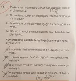 10. I. Farkına varmadan ezbercilikten kurtulup aktif araştırı-
ci olmuşsunuz.
fereł
II. Bu denizde, küçük bir sal parçası üstünde bir boraya
mi tutulduk?
III. Arkadaşını böyle dar vakit eşeğin üstünde görünce
koştu.
IV. Gözlerinin rengi, yüzünün çizgileri, boyu bosu bile de-
ğişmiyordu.
Numaralanmış cümlelerle ilgili aşağıdakilerden hangi-
si yanlıştır?
A) 1. cümlede "faal" anlamına gelen bir sözcüğe yer veril-
miştir.
TI. cümlede geçen "sal” sözcüğünün sesteşi bulunma-
maktadır.
III. cümlede "merkep" sözcüğünün eş anlamlısına yer
verilmiştir.
IV. cümlede birden fazla somut anlamlı sözcük bulun-
maktadır.
.
briv.
(Görebilir
