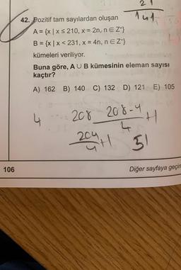 21
Top 5
42. Pozitif tam sayılardan oluşan
A = {xx 5 210, x = 2n, n E Z*}
B = {x | x < 231, x = 4n, n E Z+}
kümeleri veriliyor.
Buna göre, A U B kümesinin eleman sayısı
kaçtır?
A) 162 B) 140 C) 132 D) 121 E) 105
4
20v_208-44
204 H
-H
51
106
Diğer sayfaya geçin