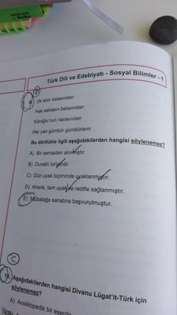 noteLook
- Senikss
Türk Dili ve Edebiyatı - Sosyal Bilimler - 1
Ok atilir kalasından
Hak saklasın belasından
Köroğlu'nun narasından
Her yan gümbür gümbürlenir
Bu dörtlükle ilgili aşağıdakilerden hangisi söylenemez?
A) Bir semaiden alıntıştır.
B) Duraklı birlpárdir.
C) Düz uyak biçiminde uyaklanmıştır
.
D) Ahenk, tam uyak te redifle sağlanmıştır.
E) Mübalağa sanatına başvurulmuştur.
10. Aşağıdakilerden hangisi Divanu Lügat'it-Türk için
söylenemez?
A) Ansiklopedik bir eserdir
