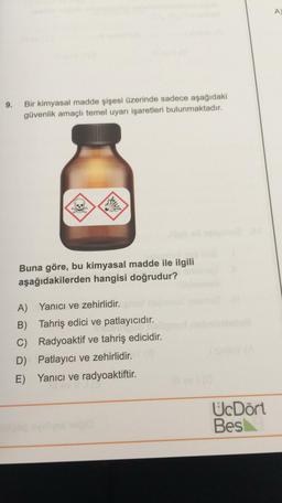 A
9.
Bir kimyasal madde şişesi üzerinde sadece aşağıdaki
güvenlik amaçlı temel uyarı işaretleri bulunmaktadır.
ZAAN
Buna göre, bu kimyasal madde ile ilgili
aşağıdakilerden hangisi doğrudur?
A) Yanıcı ve zehirlidir.
B) Tahriş edici ve patlayıcıdır.
C) Radyoaktif ve tahriş edicidir.
D) Patlayıcı ve zehirlidir.
E) Yanıcı ve radyoaktiftir.
UcDört
Bes