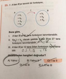 23. 1: A'dan B'ye tanımlı bir fonksiyon,
f
B
A
b
. ay
• b₂
• a2
ag
• bz
• 24
Buna göre,
1. A'dan B'ye el tane fonksiyon tanımlanabilir.
II. f(az) = bz olacak şekilde A'dan B'ye 27 tane
fonksiyon tanımlanabilir.
III. A'dan B'ye 12 tane örten fonksiyon tanımlana-
bilir. 3.2.1.3 = 16
Hadelerinden hangileri doğrudur?
A) Yalnız ! B) Yalnız
C) T ve II
D) I ve III El, ve III