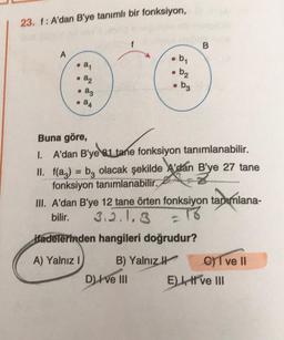 23. 1: A'dan B'ye tanımlı bir fonksiyon,
f
B
A
b
. ay
• b₂
• a2
ag
• bz
• 24
Buna göre,
1. A'dan B'ye el tane fonksiyon tanımlanabilir.
II. f(az) = bz olacak şekilde A'dan B'ye 27 tane
fonksiyon tanımlanabilir.
III. A'dan B'ye 12 tane örten fonksiyon tanımlana-
bilir. 3.2.1.3 = 16
Hadelerinden hangileri doğrudur?
A) Yalnız ! B) Yalnız
C) T ve II
D) I ve III El, ve III
