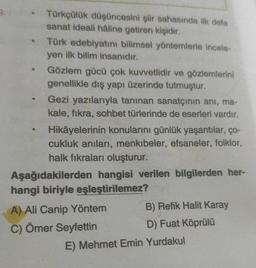 Türkçülük düşüncesini şiir sahasında ilk defa
sanat ideali haline getiren kişidir.
Türk edebiyatını bilimsel yöntemlerle incele-
yen ilk bilim insanıdır.
Gözlem gücü çok kuvvetlidir ve gözlemlerini
genellikle dış yapı üzerinde tutmuştur.
Gezi yazılarıyla tanınan sanatçının anı, ma-
kale, fikra, sohbet türlerinde de eserleri vardır.
Hikâyelerinin konularını günlük yaşantılar, ço-
cukluk anıları, menkıbeler, efsaneler, folklor,
halk fıkraları oluşturur.
Aşağıdakilerden hangisi verilen bilgilerden her-
hangi biriyle eşleştirilemez?
A) Ali Canip Yöntem B) Refik Halit Karay
C) Ömer Seyfettin
D) Fuat Köprülü
E) Mehmet Emin Yurdakul