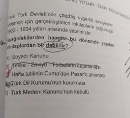 YETENEK - GENEL KUTOASE
7
Yeni Türk Devleti'nde çağdaş uygarlık seviyesine
ulaşmak için gerçekleştirilen inkılapların çoğunluğu
1923 - 1934 yılları arasında yapılmıştır.
1. Aşağıdakilerden hangisi bu dönemde yapılan
inkılaplardan bir değildir?
A) Soyadı Kanunu
3) Tekke - Zaviye - Fürbelerin kapatılması
Hafta tatilinin Cuma'dan Pazar'a alınması
RNTürk Dil Kurumu'nun kurulması
E) Türk Medeni Kanunu'nun kabulü