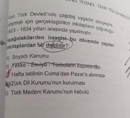 YETENEK - GENEL KUTOASE
7
Yeni Türk Devleti'nde çağdaş uygarlık seviyesine
ulaşmak için gerçekleştirilen inkılapların çoğunluğu
1923 - 1934 yılları arasında yapılmıştır.
1. Aşağıdakilerden hangisi bu dönemde yapılan
inkılaplardan bir değildir?
A) Soyadı Kanunu
3) Tekke - Zaviye - Fürbelerin kapatılması
Hafta tatilinin Cuma'dan Pazar'a alınması
RNTürk Dil Kurumu'nun kurulması
E) Türk Medeni Kanunu'nun kabulü
