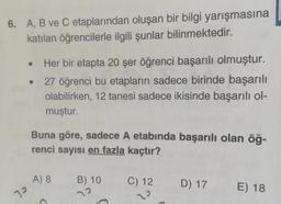 6. A, B ve C etaplarından oluşan bir bilgi yarışmasına
katılan öğrencilerle ilgili şunlar bilinmektedir.
Her bir etapta 20 şer öğrenci başarılı olmuştur.
27 öğrenci bu etapların sadece birinde başarılı
olabilirken, 12 tanesi sadece ikisinde başarılı ol-
muştur.
Buna göre, sadece A etabında başarılı olan öğ-
renci sayısı en fazla kaçtır?
A) 8
B) 10
C) 12
D) 17
E) 18
79
7
