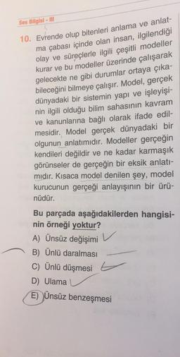Ses Bilgisi - III
10. Evrende olup bitenleri anlama ve anlat-
ma çabası içinde olan insan, ilgilendiği
olay ve süreçlerle ilgili çeşitli modeller
kurar ve bu modeller üzerinde çalışarak
gelecekte ne gibi durumlar ortaya çıka-
bileceğini bilmeye çalışır. Model, gerçek
dünyadaki bir sistemin yapı ve işleyişi-
nin ilgili olduğu bilim sahasının kavram
ve kanunlarına bağlı olarak ifade edil-
mesidir. Model gerçek dünyadaki bir
olgunun anlatımıdır. Modeller gerçeğin
kendileri değildir ve ne kadar karmaşık
görünseler de gerçeğin bir eksik anlatı-
mıdır. Kısaca model denilen şey, model
kurucunun gerçeği anlayışının bir ürü-
nüdür.
Bu parçada aşağıdakilerden hangisi-
nin örneği yoktur?
A) Ünsüz değişimi
B) Ünlü daralması
C) Ünlü düşmesi
D) Ulama
E) Ünsüz benzeşmesi