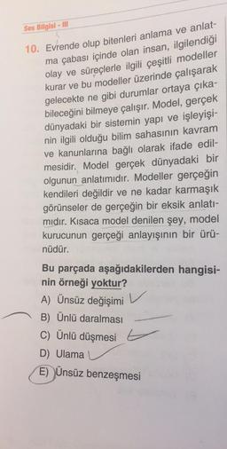 Ses Bilgisi - III
10. Evrende olup bitenleri anlama ve anlat-
ma çabası içinde olan insan, ilgilendiği
olay ve süreçlerle ilgili çeşitli modeller
kurar ve bu modeller üzerinde çalışarak
gelecekte ne gibi durumlar ortaya çıka-
bileceğini bilmeye çalışır. Model, gerçek
dünyadaki bir sistemin yapı ve işleyişi-
nin ilgili olduğu bilim sahasının kavram
ve kanunlarına bağlı olarak ifade edil-
mesidir. Model gerçek dünyadaki bir
olgunun anlatımıdır. Modeller gerçeğin
kendileri değildir ve ne kadar karmaşık
görünseler de gerçeğin bir eksik anlatı-
mıdır. Kısaca model denilen şey, model
kurucunun gerçeği anlayışının bir ürü-
nüdür.
Bu parçada aşağıdakilerden hangisi-
nin örneği yoktur?
A) Ünsüz değişimi
B) Ünlü daralması
C) Ünlü düşmesi
D) Ulama
E) Ünsüz benzeşmesi
