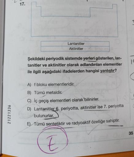 .
17.
Lantanitler
Aktinitler
1
Şekildeki periyodik sistemde yerleri gösterilen, lan-
tanitler ve aktinitler olarak adlandırılan elementler
ile ilgili aşağıdaki ifadelerden hangisi yanlıştır?
A) f bloku elementleridir.
21221336
B) Tümü metaldir.
C) İç geçiş