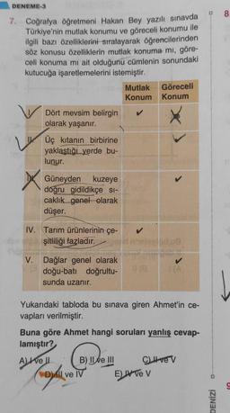DENEME-3
8
7. Coğrafya öğretmeni Hakan Bey yazılı sınavda
Türkiye'nin mutlak konumu ve göreceli konumu ile
ilgili bazı özelliklerini sıralayarak öğrencilerinden
söz konusu özelliklerin mutlak konuma mi, göre-
celi konuma mi ait olduğunu cümlenin sonundaki
kutucuğa işaretlemelerini istemiştir.
Mutlak
Konum
Göreceli
Konum
Dört mevsim belirgin
olarak yaşanır.
Üç kıtanın birbirine
yaklaştığı yerde bu-
lunur.
X x Güneyden kuzeye
doğru gidildikçe si-
caklık genel olarak
düşer.
IV. Tarım ürünlerinin çe-
şitliliği fazladır.
V. Dağlar genel olarak
doğu-batı doğrultu-
sunda uzanır.
Yukarıdaki tabloda bu sınava giren Ahmet'in ce-
vapları verilmiştir.
Buna göre Ahmet hangi soruları yanlış cevap-
lamıştır?
B) || Ne III C) I ve v
Dil ve IV
E) A VE V
Chey
Al tell
DENİZİ