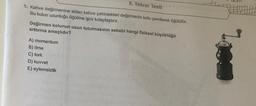 5. Tekrar Testi
1. Kahve değirmenine atılan kahve çekirdekleri değirmenin kolu çevrilerek öğütülür.
Bu kolun uzunluğu öğütme işini kolaylaştırır.
Değirmen kolunun uzun tutulmasının sebebi hangi fiziksel büyüklüğü
arttırma amaçlıdır?
A) momentum
B) itme
C) tork
D) kuvvet
E) eylemsizlik
