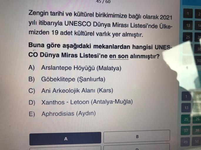 45 / 60
1
2
Zengin tarihi ve kültürel birikimimize bağlı olarak 2021
yılı itibarıyla UNESCO Dünya Mirası Listesi'nde Ülke-
mizden 19 adet kültürel varlık yer almıştır.
13
14
25
2€
Buna göre aşağıdaki mekanlardan hangisi UNES-
CO Dünya Miras Listesi'ne en son alınmıştır?
38
50
A) Arslantepe Höyüğü (Malatya)
B) Göbeklitepe (Şanlıurfa)
C) Ani Arkeolojik Alanı (Kars)
D) Xanthos - Letoon (Antalya-Muğla)
E) Aphrodisias (Aydın)
1
13
14
25
26
37
38
B
A
49
50