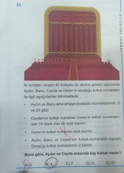 24.
tammat yayincilik
1 2 3 4 5 6 7 8 9 10
11
20
2122
30
31
40
İki sıradan oluşan 40 koltuklu bir okulun gösteri salonunda
Aydın, Banu, Ceyda ve Deren'in oturduğu koltuk numaraları
ile ilgili aşağıdakiler bilinmektedir.
Aydın ve Banu arka arkaya sıralarda oturmaktadırlar. (3
ve 23 gibi)
Ceyda'nın koltuk numarası Deren'in koltuk numarasın-
dan 15 eksik olan bir asal sayıdır.
Deren'in koltuk numarası asal sayıdır.
.
Aydın, Banu ve Ceyda'nın koltuk-numaraları toplamı
Deren'in koltuk numarasının 2 katıdır.
Buna göre, Aydın ve Ceyda arasında kaç koltuk vardır?
(A) 3
B) 4
C) 7
D) 11
E) 17
