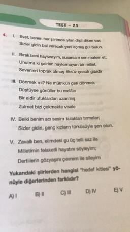 TEST
23
4. 1. Evet, benim her şiirimde yılan dişli diken var;
Sizler gidin bal verecek yeni açmış gül bulun.
II. Bırak beni haykırayım, susarsam sen matem et;
Unutma ki şairleri haykırmayan bir millet,
Sevenleri toprak olmuş öksüz çocuk gibidir
III. Dönmek mi? Ne mümkün geri dönmek
Düştüyse gönüller bu melâle
Bir eldir ufuklardan uzanmış
Zulmet bizi çekmekte visale
IV. Belki benim acı sesim kulaklan tırmalar,
Sizler gidin, genç kızların türküsüyle şen olun.
V. Zavallı ben, elimdeki şu üç telli saz ile
Milletimin felaketli hayatını söyleyim;
Dertlilerin gözyaşını çevrem ile sileyim
Yukarıdaki şiirlerden hangisi "hedef kitlesi" yö-
nüyle diğerlerinden farklıdır?
EV
A
C) D) IV
IN D
B) II
A)!
