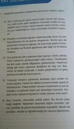 YA
6. Aşağıdaki parçaların hangisinde yazınsal bir söylem vardır?
A) Şiiri
, herhangi bir sanat eserini belki manası için seviyo-
ruz; belki bizim şekil dediğimiz manadan başka bir şey
değildir ama o mana, sanat eserinin sanat manası, bizim
her gün kullandığımız mana sözünden büsbütün başka-
dır.
B) Anadolu ve Rumeli ağızları hakkında bilgi veren en eski
kaynaklardan biri de gramer kitaplarıdır. Bunlar yazı dili
gramerleri olmasına rağmen, bir kısmında çeşitli oranlar-
da Anadolu ve Rumeli ağızlarına dair bilgi ve örneklere
rastlanır.
C) Son günlerde bilim adamlarından bazıları; ileriki yıllarda,
insan zekasının gerileyeceğini iddia ediyor. Gerekçeleri
ise tek suçlu olarak bilgisayarı gösteriyorlar. Hepimizin
bildiği gibi beyin egzersizi dediğimiz bir olay var. Bey-
nimizi ne kadar zorlarsak, o kadar gelişmesine ve genç
kalmasına katkıda bulunuyoruz...
D) Yemyeşil ormanın içerisinde ilerlerken içini aniden bir
korku kapladı. Henüz bir dakika öncesine kadar gayet iyi
hissediyordu. Fakat aniden havanın kararmasına çok az
kaldığını ve gidecek hiçbir yeri olmadığını hatırladı. İçin-
deki korku öylesine büyüdü ki nefes alamaz oldu kadın.
E) Bazı insanlar, okumakta zorluk çeker. Bu durum yaşa
bağlı değildir. Nedenleri arasında sağlık sorunları, işit-
me, özellikle de görme bozuklukları sayılabilir. Bazen de
çocuklar, okulda iyi öğretilmediği için okuma öğrenemez.
