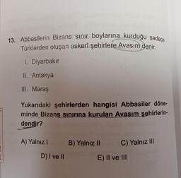 13. Abbasilerin Bizans sinir boylarına kurduğu sadece
Türklerden oluşan askerî şehirlere Avasım denir.
I. Diyarbakır
II. Antakya
III. Maraş
Yukarıdaki şehirlerden hangisi Abbasiler döne-
minde Bizans sınırına kurulan Avasım şehirlerin-
dendir?
A) Yalnız!
B) Yalnız 11
C) Yalnız III
D) I ve II
E) II ve III
