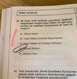 KPSS I GYGK-CS
52. 08 Ocak 1918 tarihinde yayınlanan aşağıdaki
belgelerden hangisi insan hakları ile ilgili ulus-
lararası bir teşkilatın kurulmasına ön ayak ol-
muştur?
A) Wilson İlkeleri
B) Insan Hakları Evrensel Beyannamesi
C) Insan Hakları ve Yurttaşlık Bildirgesi
D dantik Bildirisi
E) Molotof Planı
53. Türk hukukunda, Devlet Denetleme Kurulu'nun
işleyişi özlük haklarının düzenlenmesi aşağıda-
ki normlardan hangisiyle gerçekleştirilir?