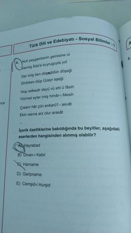 Türk Dili ve Edebiyatı - Sosyal Bilimler - 1
A
5.
4. Wuh peygamberin gemisine ol
Nermiş İblis'e kuyruguyla yol
Der imiş ben döşædidün döşeği
Dirilirken ölüp Üzeyr eşeği
Hoş nefesdir deyü vü ehl ü fâsih
Hürmet eyler imiş himâr-ı Mesih
ica
Çıkarır hâr çün enkarü'l - asvât
Ekin issina arz olur arasât
İçerik özelliklerine bakıldığında bu beyitler, aşağıdaki
eserlerden hangisinden alınmış olabilir?
A Hayrabad
B) Divan-ı Kebir
Q Harname
D) Garipname
E) Cemşid-i Hurşid