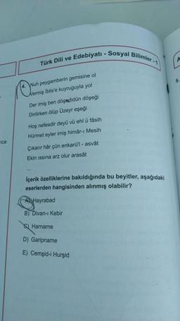 Türk Dili ve Edebiyatı - Sosyal Bilimler - 1
A
5.
4. Wuh peygamberin gemisine ol
Nermiş İblis'e kuyruguyla yol
Der imiş ben döşædidün döşeği
Dirilirken ölüp Üzeyr eşeği
Hoş nefesdir deyü vü ehl ü fâsih
Hürmet eyler imiş himâr-ı Mesih
ica
Çıkarır hâr çün enkarü'l - asvât
Ekin issina arz olur arasât
İçerik özelliklerine bakıldığında bu beyitler, aşağıdaki
eserlerden hangisinden alınmış olabilir?
A Hayrabad
B) Divan-ı Kebir
Q Harname
D) Garipname
E) Cemşid-i Hurşid
