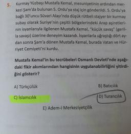 5.
Kurmay Yüzbaşı Mustafa Kemal, mezuniyetinin ardından mer-
kezi Şam'da bulunan 5. Ordu'ya staj için gönderildi. 5. Ordu'ya
bağlı 30'uncu Süvari Alayı'nda düşük rütbeli stajyer bir kurmay
subay olarak Suriye'nin çeşitli bölgelerindeki Arap aşiretleri-
nin isyanlarıyla ilgilenen Mustafa Kemal, "küçük savaş" (geril-
la savaşı) üzerine deneyim kazandı. İsyanlarla uğraştığı dört ay-
dan sonra Şam'a dönen Mustafa Kemal, burada Vatan ve Hür-
riyet Cemiyeti'ni kurdu.
Mustafa Kemal'in bu tecrübeleri Osmanlı Devleti'nde aşağı-
daki fikir akımlarından hangisinin uygulanabilirliğini yitirdi-
ğini gösterir?
A) Türkçülük
B) Batıcılık
C) İslamcılık
D) Turancılık
E) Adem-i Merkeziyetçilik