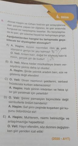 4. Bölüm
9.
Gane
Ahmet Haşim ve Orhan Veli'nin şiir anlayışlarına
dair çalışma yapan bir öğrenci, iki şair arasında
kurgusal bir karşılaşma tasarlar. Bu karşılaşma-
da iki şair, şiir üzerine hayali bir tartışmaya girişir.
Aşağıdakilerden hangisi bu tartışmada geçe-
bilecek bir diyalogdan alınmıştır?
A) A. Haşim: Azizim nazımdan ritim ve şekli
atarsanız geriye bir şey kalmaz!
0. Veli: Anlam kalır, doğal bir söyleyiş kalır ki
mirim, gerçek şiir de budur!
B) O. Veli: Mana kadar müzikaliteye önem ver-
seydiniz şiiriniz daha iyi olurdu!
A. Haşim: Şiirde yalınlık aradım ben; süs ve
gösteriş değil efendim!
C) O. Veli: Divan nazmının şekillerini, serbest
müstezata kurban edemezsiniz!
A. Haşim: Halk şiirinin imkânları ve hece iyi
bir şiir yaratmak için yeterlidir!
D) O. Veli: Şiirimi parnasyen biçimcilikle değil
sembollerle ördüm bendeniz!
A. Haşim: Saf şiirin peşinde koşarken şiir ku-
şunu öldürdünüz siz!
E) A. Haşim: Muhterem, nazmi belirsizliğe ve
anlaşılmazlığa hapsettiniz!
O. Veli: Hayır efendim, söz dizimini değiştirir-
ken şiiri yeniden icat ettik!
(2020 - AYT)
.
.
.