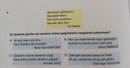 2.
Gâh çıkarım gökyüzüne
Seyrederim âlemi,
Gâh inerim yeryüzüne
Seyreder âlem beni
Kul Nesimi
Bu dizelerde görülen söz sanatının özdeşi aşağıdakilerin hangisinde kullanılmıştır?
A) Ak saçlı başını alıp eline
Kara hülyalara dal anneciğim
Necip Fazıl KISAKÜREK
B) Mavi yaz akşamlarında özgür gezeceğim
Ayaklarimin altinda nemli, serin kırlar
Arthur RIMBAUD
C) Gariplerin hüzünle alevlenen ocağı
Sana doğru süzülen damlanin çığlığıdır
Nurullah GENÇ
D) Çekingen adımlarla sessiz ve ürkek
Bir gün uzaklardan bir giz gibi geldin
Ümit Yaşar OĞUZCAN