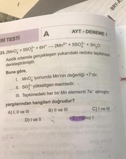 BRY-A
AYT - DENEME 1
A
ERİ TESTİ
+
+ + +
23. 2Mn07 * 5503 + 6H* –- 2Mn2+ + 5502 + 3H1,0
Asidik ortamda gerçekleşen yukarıdaki redoks tepkimesi
denkleştirilmiştir.
Buna göre,
1. Mno, iyonunda Mn'nin değerliği +7'dir.
II. soz-yükseltgen maddedir.
III. Tepkimedeki her bir Mn elementi 7e almıştır.
yargılarından hangileri doğrudur?
A) I, II ve III B) II ve III
C) I ve III
D) I ve II
E) Yalnız!
