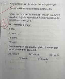 7.
Ne mümkün zulm ile bî-dâd ile imhâ-yı hürriyet
Çalış idraki kaldır muktedirsen âdemiyetten
“Zulm ile işkence ile hürriyeti ortadan kaldırmak
mümkün değildir; eğer gücün varsa insanoğlundan
idraki kaldırmaya çalış."
Bu dizelerde görülen
1. ölçü
II. tema
III. birim
IV. uyak
özelliklerinden hangileri bu şiirin bir divan şairi-
ne ait olmadığını gösterir?
A) Yalnız!
B) Yalnız II
C) I ve IV
D) II ve III E) II ve IV
email you
