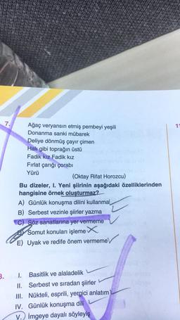 7.
11
Ağaç veryansın etmiş pembeyi yeşili
Donanma sanki mübarek
Deliye dönmüş çayır çimen
Halı gibi toprağın üstü
Fadik kız Fadik kız
Fırlat çarığı çorabi
Yürü
(Oktay Rifat Horozcu)
Bu dizeler, I. Yeni şiirinin aşağıdaki özelliklerinden
hangisine örnek oluşturmaz?
A) Günlük konuşma dilini kullanmal
B) Serbest vezinle şiirler yazma
C) Söz sanatlarına yer vermeme
Somut konuları işleme
E) Uyak ve redife önem vermeme
2
3.
I. Basitlik ve alaladelik
II. Serbest ve sıradan şiirler
III. Nükteli, esprili, yergici anlatım
IV. Günlük konuşma dili
V.) İmgeye dayalı söyleyiş