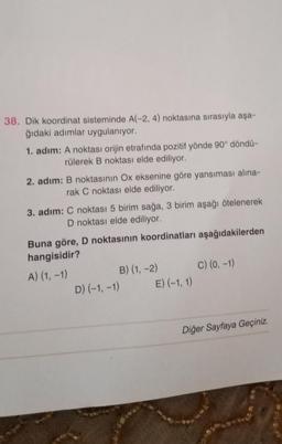 38. Dik koordinat sisteminde A(-2, 4) noktasına sırasıyla aşa-
ğıdaki adımlar uygulanıyor.
1. adım: A noktası orijin etrafında pozitif yönde 90° döndü-
rülerek B noktası elde ediliyor.
2. adım: B noktasının Ox eksenine göre yansıması alina-
rak C noktası elde ediliyor.
3. adım: C noktası 5 birim sağa, 3 birim aşağı ötelenerek
D noktası elde ediliyor.
Buna göre, D noktasının koordinatları aşağıdakilerden
hangisidir?
A) (1, -1)
B) (1, -2) C) (0, -1)
D) (-1, -1) E) (-1, 1)
Diğer Sayfaya Geçiniz.