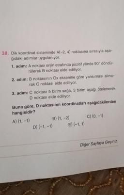 38. Dik koordinat sisteminde A(-2, 4) noktasına sırasıyla aşa-
ğıdaki adımlar uygulanıyor.
1. adım: A noktası orijin etrafında pozitif yönde 90° döndü-
rülerek B noktası elde ediliyor.
2. adım: B noktasının Ox eksenine göre yansıması alina-
rak C noktası elde ediliyor.
3. adım: C noktası 5 birim sağa, 3 birim aşağı ötelenerek
D noktası elde ediliyor.
Buna göre, D noktasının koordinatları aşağıdakilerden
hangisidir?
A) (1, -1)
B) (1, -2) C) (0, -1)
D) (-1, -1) E) (-1, 1)
Diğer Sayfaya Geçiniz.
