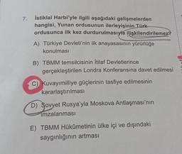 7.
İstiklal Harbi'yle ilgili aşağıdaki gelişmelerden
hangisi, Yunan ordusunun ilerleyişinin Türk
ordusunca ilk kez durdurulmasıyla ilişkilendirilemez?
A) Türkiye Devleti'nin ilk anayasasının yürürlüğe
konulması
B) TBMM temsilcisinin İtilaf Devletlerince
gerçekleştirilen Londra Konferansına davet edilmesi
C) Kuvayımilliye güçlerinin tasfiye edilmesinin
kararlaştırılması
D) Sovyet Rusya'yla Moskova Antlaşması'nın
imzalanması
E) TBMM Hükûmetinin ülke içi ve dışındaki
saygınlığının artması