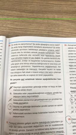 Jun-
7 ki
etle
iş-
ya
24. Konuşmak
satmak is
söylemez.
yerden ba
la kavram
dikkati üz
müşteriyi
teğini
ce
kaldırma
la
9-
i
oradaki
ra heves
şama se
22. Şu anda ne yapıyorsunuz? Şu anda uğraştığınız sorun nedir?
şu anda hangi düşüncelerin temellerini atiyorsunuz? Şu anda
zihninizde ayrıntısını belirlemeye çalıştığınız projeniz nedir?
Önemli olan bu sorulara verecek cevaplar bulmanızdır. Yaşa-
dıklarınızı kafanızda alıp vermeniz veya tasarılarınız hayatı
ziyan etmekten başka bir şey değildir. Bu şekilde kendinizi piş-
manlıklardan, endişe ve kaygılardan kurtaramazsınız. Aradan
yıllar geçer ama dönüp arkanıza baktığınızda bir arpa boyu yol
almadığınızı görürsünüz. Yaşadıklarımızı değiştiremeyiz, bizi
nelerin beklediğini de bilemeyiz. Gerçekte hayatın ne kadar
kısa olduğunu fark etsek o kısacık anların bile tadını çıkarmak
için daha tasarruflu ve coşkulu bir ömür yaşayabiliriz.
Bu parçada asıl anlatılmak istenen aşağıdakilerden han-
gisidir?
Geçmişin pişmanlıkları geleceğe endişe ve kaygı ile bak-
mamıza sebep oluyor.
B) Gelecekte neler yaşayabileceğimizin endişesi, şimdiki ha-
yatımızın tadını kaçırmaktadır
.
Gelecekteki planlarımızı gerçekleştirmek için şimdiden ha-
rekete geçmeliyiz.
D)) Geçmiş ve geleceğe takılmadan şimdiki zamanı en verimli
şekilde yaşamalıyız.
EY Kafamızdaki sorulara cevap bulamadan huzurlu bir hayat
yaşayamayız.
dan dal
böyledi:
Parçay
aşağıd
A) Di
B) D
C) G
D) N
23. Pedagoji biliminin gelişim seyrine bakıldığında toplumların ço-
cuğa dair bakış açısındaki değişimlerin bire bir modellenerek
yol alındığı görülür. Zamanın ve kültürel bakış açılarının çocuk
algısını da şekillendirdiği ve çocuk eğitim biçimlerine yansıdığı
25. Genc
büyü
götü
gen:
süri
bir kalpten